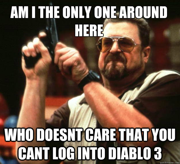 Am I the only one around here WHO DOESNT CARE THAT YOU CANT LOG INTO DIABLO 3  Walter