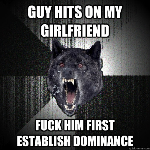 Guy hits on my girlfriend fuck him first      establish dominance  Insanity Wolf