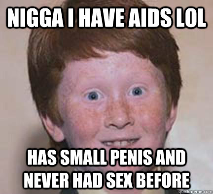 NIGGA I HAVE AIDS LOL HAS SMALL PENIS AND NEVER HAD SEX BEFORE  Over Confident Ginger