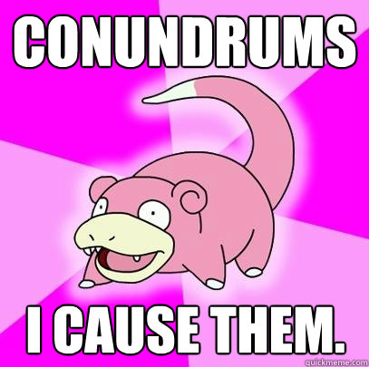 Conundrums I cause them.  Slowpoke