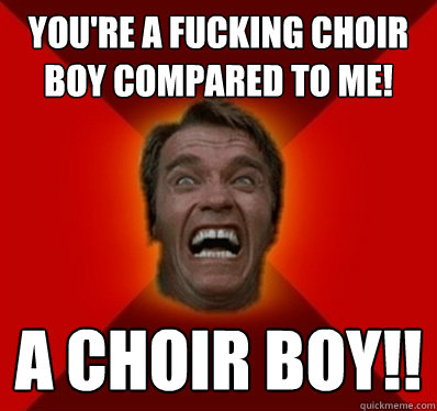YOU'RE A FUCKING CHOIR BOY COMPARED TO ME! A CHOIR BOY!! - YOU'RE A FUCKING CHOIR BOY COMPARED TO ME! A CHOIR BOY!!  Angry Arnold