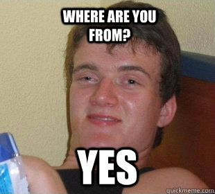 yes where are you from?  Really High Guy Smile