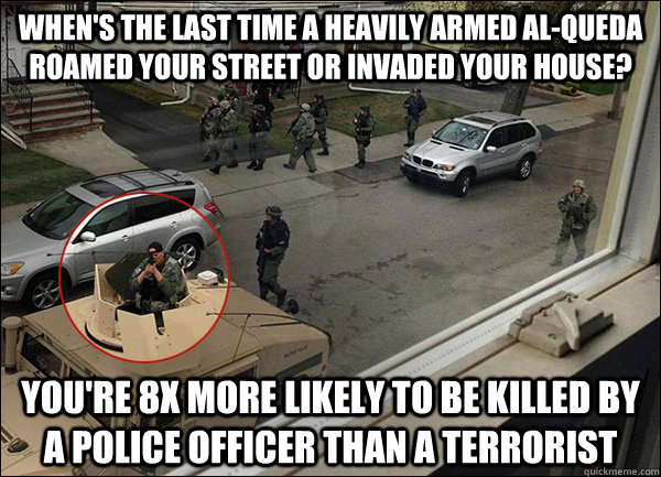 When's the last time a heavily armed Al-Queda roamed your street or invaded your house? You're 8x more likely to be killed by a police officer than a terrorist - When's the last time a heavily armed Al-Queda roamed your street or invaded your house? You're 8x more likely to be killed by a police officer than a terrorist  Risk Perspective