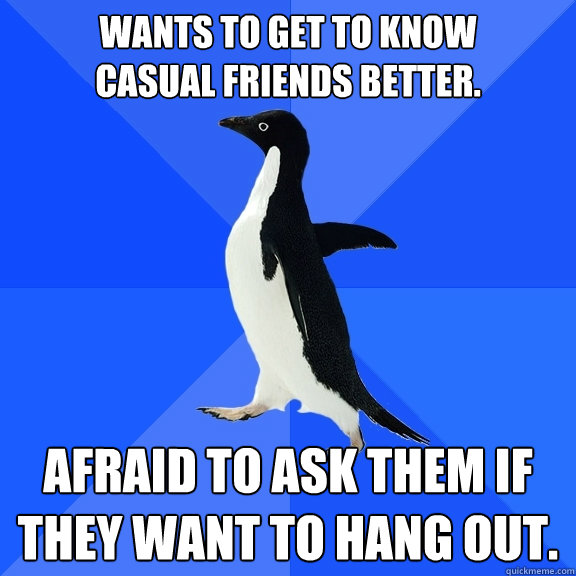 Wants to get to know 
casual friends better. Afraid to ask them if they want to hang out.  Socially Awkward Penguin