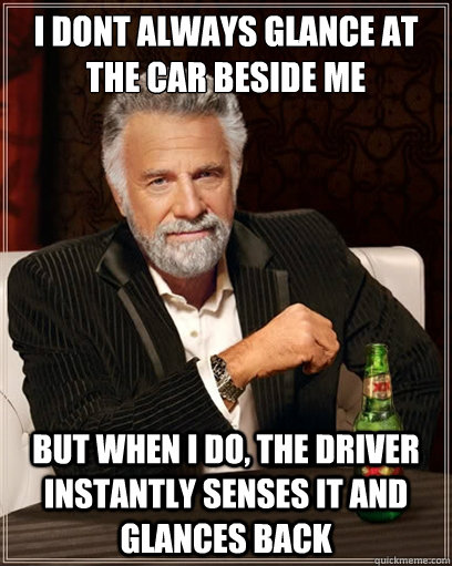 i dont always glance at the car beside me but when i do, the driver instantly senses it and glances back - i dont always glance at the car beside me but when i do, the driver instantly senses it and glances back  I dont always shit