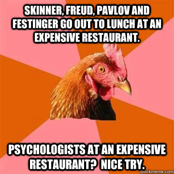Skinner, Freud, Pavlov and Festinger go out to lunch at an expensive restaurant.  Psychologists at an expensive restaurant?  Nice try. - Skinner, Freud, Pavlov and Festinger go out to lunch at an expensive restaurant.  Psychologists at an expensive restaurant?  Nice try.  Anti-Joke Chicken