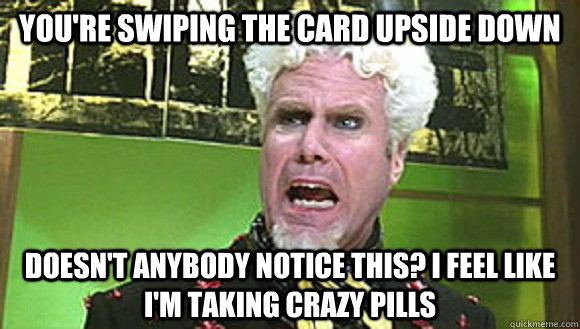 You're swiping the card upside down Doesn't anybody notice this? I feel like I'm taking crazy pills - You're swiping the card upside down Doesn't anybody notice this? I feel like I'm taking crazy pills  Angry mugatu