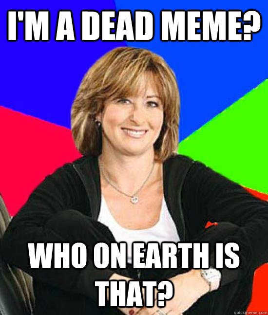 I'm a dead meme? who on earth is that? - I'm a dead meme? who on earth is that?  Uneducated Internet Mom