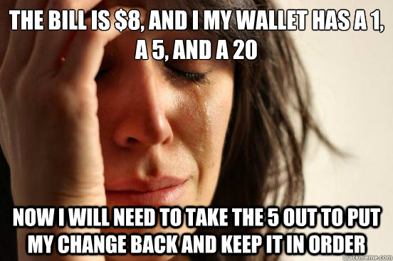 The bill is $8, and I my wallet has a 1, a 5, and a 20 Now I will need to take the 5 out to put my change back and keep it in order  First World Problems