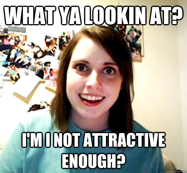 what ya lookin at? i'm i not attractive enough?  Overly Attached Girlfriend
