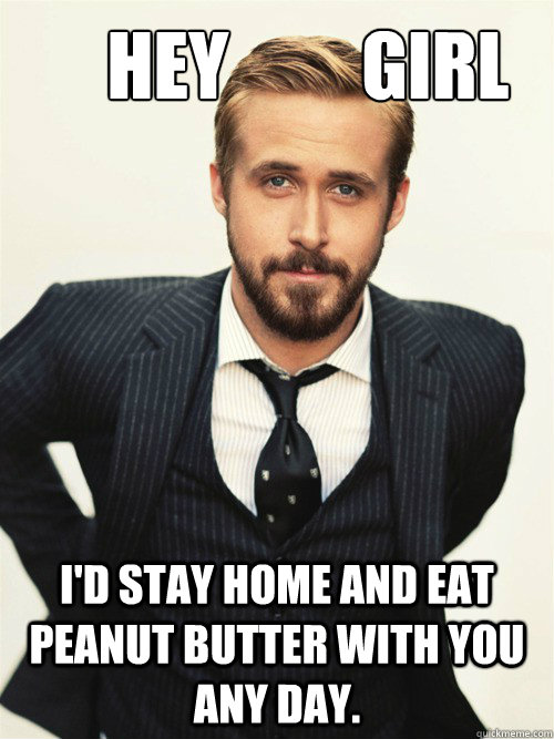       Hey         Girl I'd stay home and eat peanut butter with you any day.   