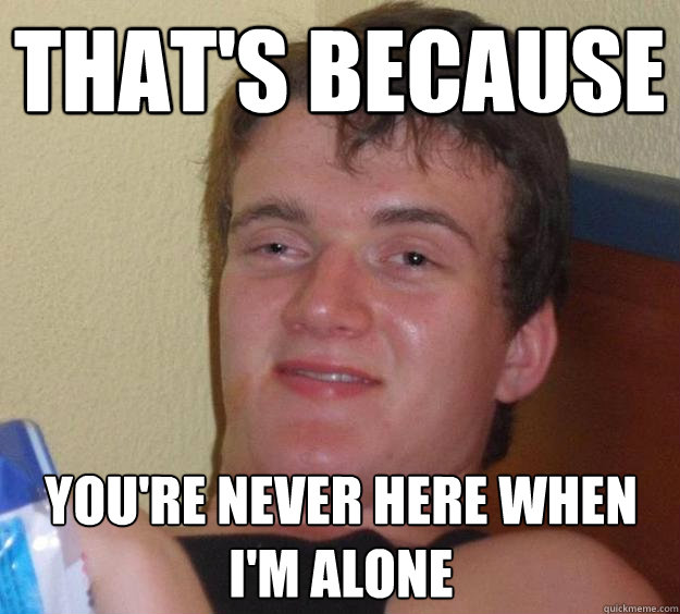 that's because you're never here when i'm alone  10 Guy