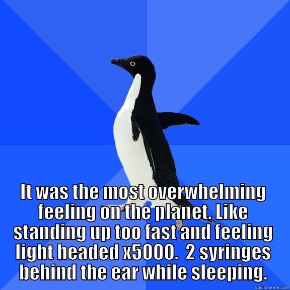  IT WAS THE MOST OVERWHELMING FEELING ON THE PLANET. LIKE STANDING UP TOO FAST AND FEELING LIGHT HEADED X5000.  2 SYRINGES BEHIND THE EAR WHILE SLEEPING. Socially Awkward Penguin