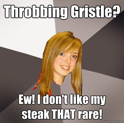 Throbbing Gristle? Ew! I don't like my steak THAT rare!  Musically Oblivious 8th Grader