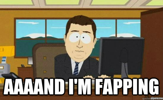 AAAAND I'm fapping  aaaand its gone