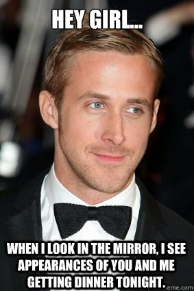 Hey girl... When I look in the mirror, I see appearances of you and me getting dinner tonight.  Good Guy Ryan Gosling