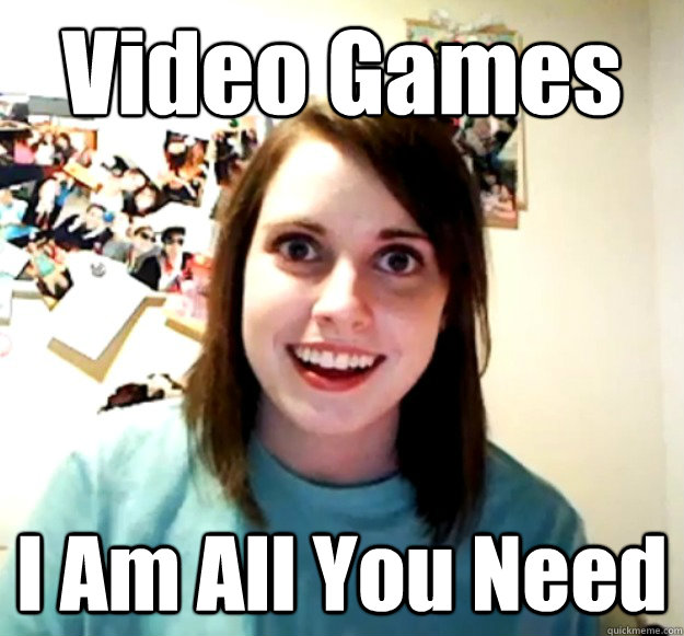 Video Games I Am All You Need  Overly Attached Girlfriend