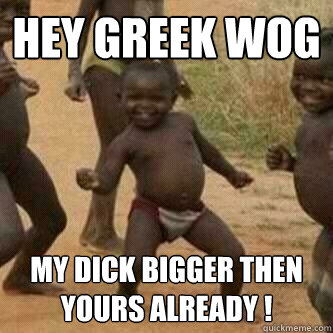 Hey greek wog my dick bigger then yours already !  Its friday niggas