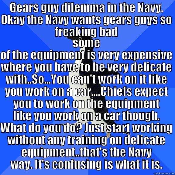 GEARS GUY DILEMMA IN THE NAVY. OKAY THE NAVY WANTS GEARS GUYS SO FREAKING BAD SOME OF THE EQUIPMENT IS VERY EXPENSIVE WHERE YOU HAVE TO BE VERY DELICATE WITH..SO...YOU CAN'T WORK ON IT LIKE YOU WORK ON A CAR....CHIEFS EXPECT YOU TO WORK ON THE EQUIPMENT LIKE YOU WORK ON A CAR THOUGH. WHAT DO YOU DO? JUST START WORKING WITHOUT ANY T Socially Awkward Penguin