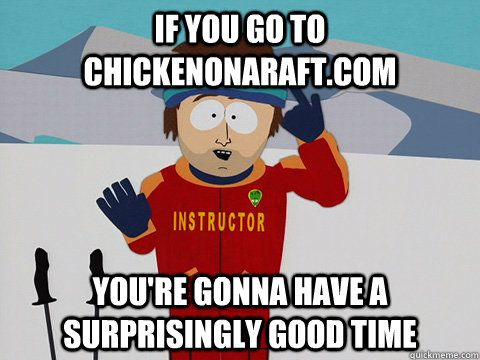 if you go to chickenonaraft.com you're gonna have a surprisingly good time  Ski instructor