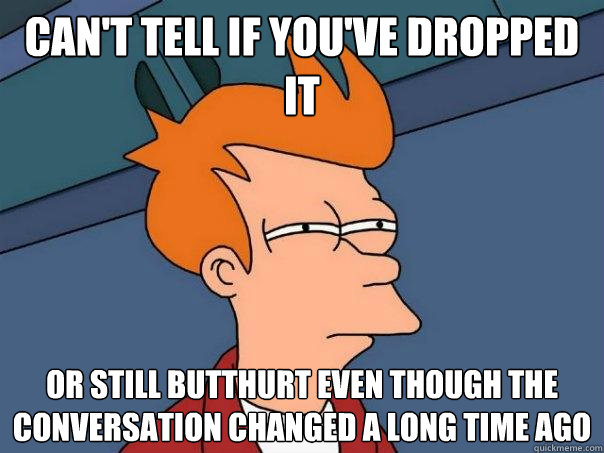 Can't tell if you've dropped it or still butthurt even though the conversation changed a long time ago  Futurama Fry