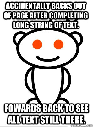 Accidentally backs out of page after completing long string of text. Fowards back to see all text still there. - Accidentally backs out of page after completing long string of text. Fowards back to see all text still there.  GGR Good Guy Reddit