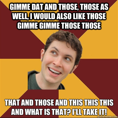 gimme dat and those, those as well, i would also like those gimme gimme those those that and those and this this this and what is that? i'll take it!  Tobuscus
