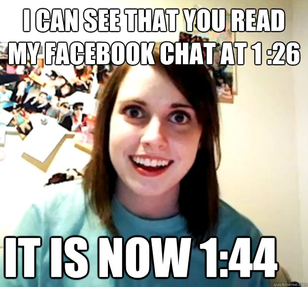 I can see that you read my facebook chat at 1 :26 It is now 1:44  Overly Attached Girlfriend