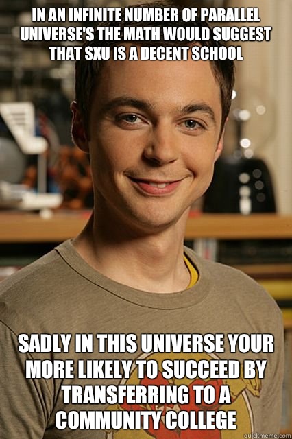 In an infinite number of parallel universe's the math would suggest that SXU is a decent school Sadly in this universe your more likely to succeed by transferring to a community college - In an infinite number of parallel universe's the math would suggest that SXU is a decent school Sadly in this universe your more likely to succeed by transferring to a community college  Sheldon cooper