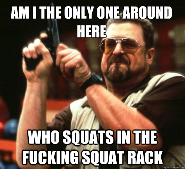 Am I the only one around here who squats in the fucking squat rack  Walter