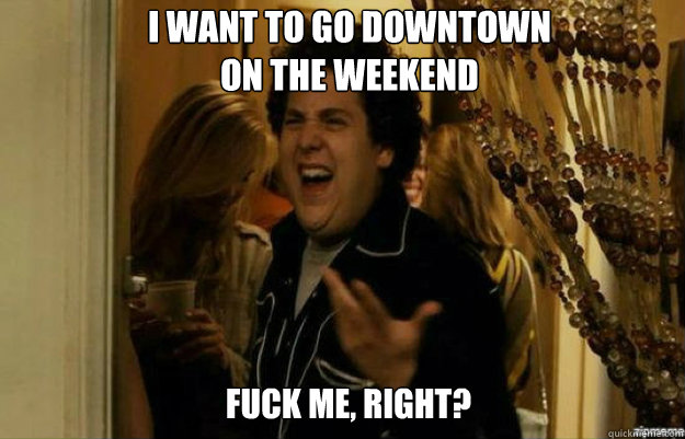 I want to go downtown
on the weekend FUCK ME, RIGHT?  fuck me right