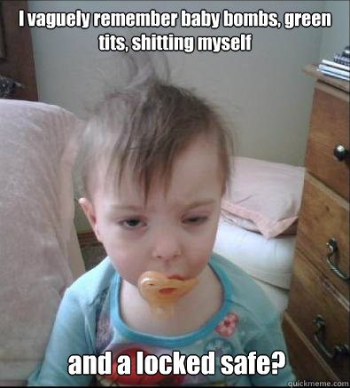 I vaguely remember baby bombs, green tits, shitting myself and a locked safe?  