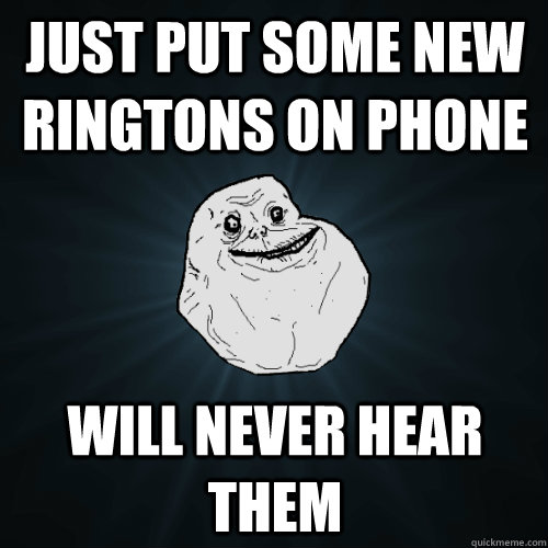 Just put some new ringtons on phone will never hear them  Forever Alone