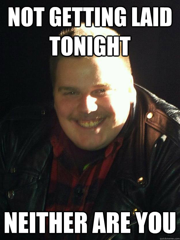 Not getting laid tonight neither are you  