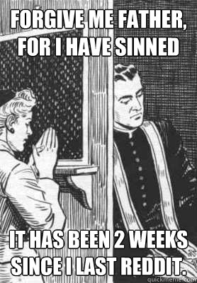 Forgive me father, for I have sinned it has been 2 weeks since I last reddit.  sinners