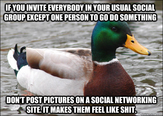 If you invite everybody in your usual social group except one person to go do something Don't post pictures on a social networking site. It makes them feel like shit.  Actual Advice Mallard