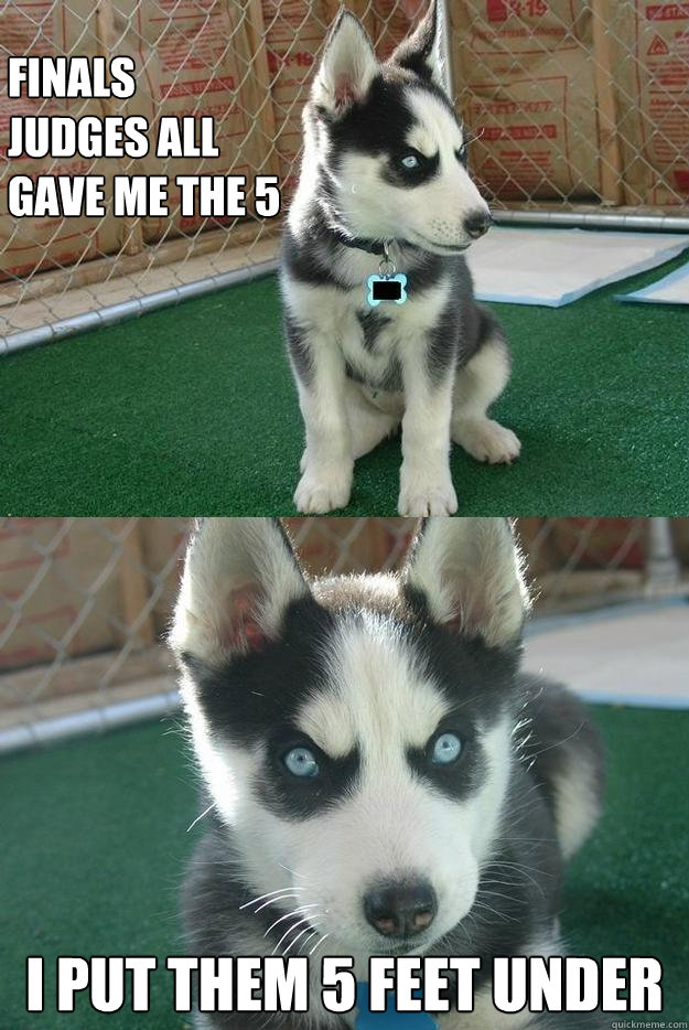 finals judges all gave me the 5 I put them 5 feet under  Insanity puppy