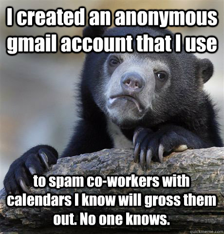 I created an anonymous gmail account that I use  to spam co-workers with calendars I know will gross them out. No one knows.  Confession Bear