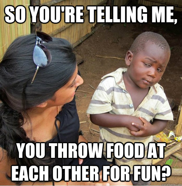 So you're telling me, you throw food at each other for fun?  Skeptical Third World Kid