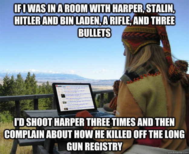 if I was in a room with harper, stalin, hitler and bin laden, a rifle, and three bullets I'd shoot harper three times and then complain about how he killed off the long gun registry - if I was in a room with harper, stalin, hitler and bin laden, a rifle, and three bullets I'd shoot harper three times and then complain about how he killed off the long gun registry  rCanadian