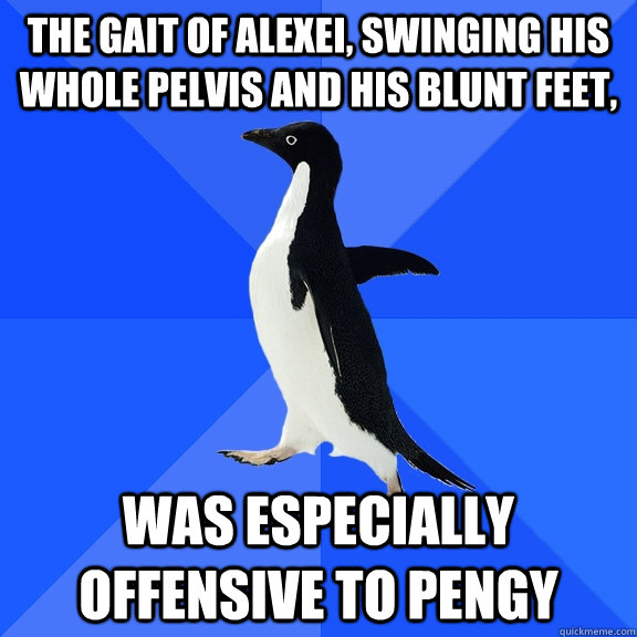 The gait of Alexei, swinging his whole pelvis and his blunt feet, was especially offensive to pengy  Socially Awkward Penguin