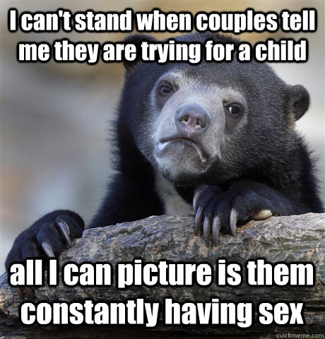 I can't stand when couples tell me they are trying for a child all I can picture is them constantly having sex  Confession Bear