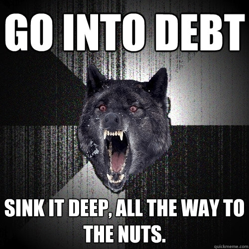 Go into debt sink it deep, all the way to the nuts.  Insanity Wolf