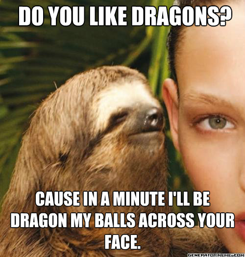Do you like dragons? Cause in a minute i'll be dragon my balls across your face.  