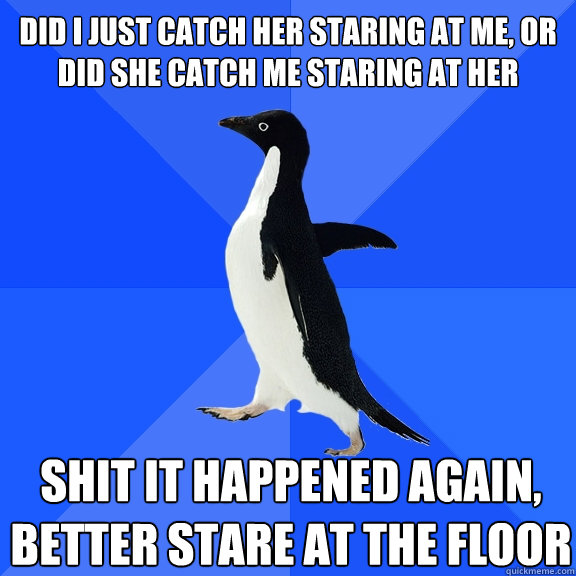 DID I JUST CATCH HER STARING AT ME, OR DID SHE CATCH ME STARING AT HER SHIT IT HAPPENED AGAIN, BETTER STARE AT THE FLOOR Caption 3 goes here  Socially Awkward Penguin