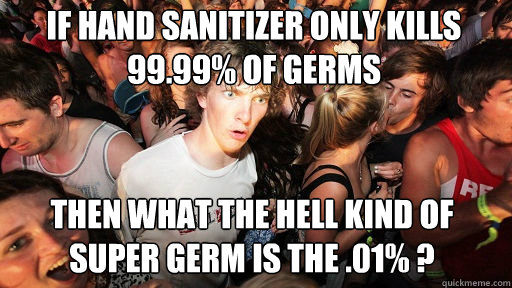 if hand sanitizer only kills 99.99% of germs
 then what the hell kind of super germ is the .01% ? - if hand sanitizer only kills 99.99% of germs
 then what the hell kind of super germ is the .01% ?  Sudden Clarity Clarence