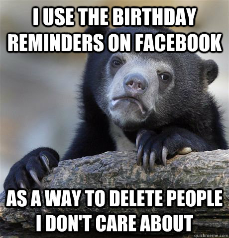 I use the birthday reminders on Facebook As a way to delete people I don't care about  Confession Bear