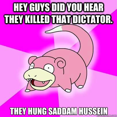 Hey guys did you hear they killed that dictator. They hung saddam hussein  Slowpoke