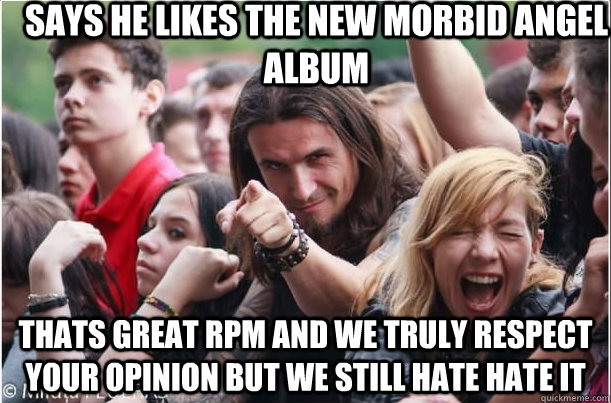 says he likes the new morbid angel album thats great rpm and we truly respect your opinion but we still hate hate it - says he likes the new morbid angel album thats great rpm and we truly respect your opinion but we still hate hate it  Ridiculously Photogenic Metalhead