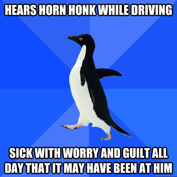 Hears horn honk while driving Sick with worry and guilt all day that it may have been at him  Socially Awkward Penguin